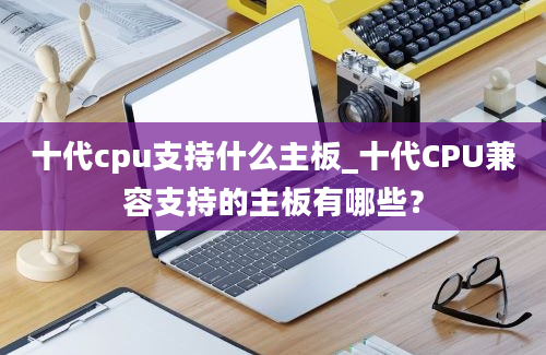 十代cpu支持什么主板_十代CPU兼容支持的主板有哪些？