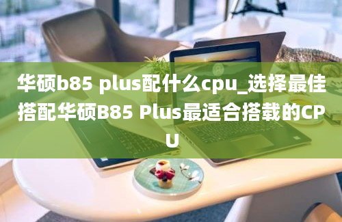 华硕b85 plus配什么cpu_选择最佳搭配华硕B85 Plus最适合搭载的CPU