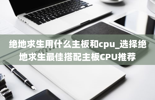 绝地求生用什么主板和cpu_选择绝地求生最佳搭配主板CPU推荐