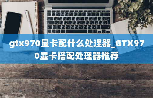 gtx970显卡配什么处理器_GTX970显卡搭配处理器推荐