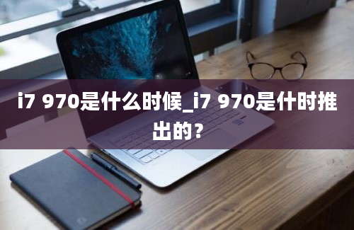 i7 970是什么时候_i7 970是什时推出的？