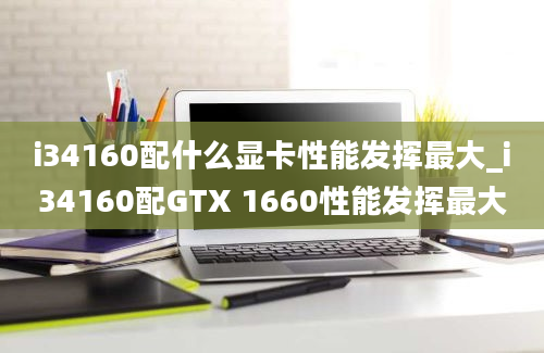 i34160配什么显卡性能发挥最大_i34160配GTX 1660性能发挥最大