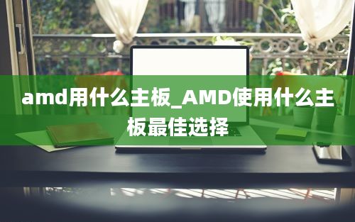 amd用什么主板_AMD使用什么主板最佳选择