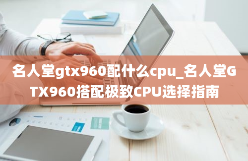 名人堂gtx960配什么cpu_名人堂GTX960搭配极致CPU选择指南