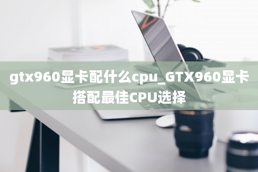 gtx960显卡配什么cpu_GTX960显卡搭配最佳CPU选择