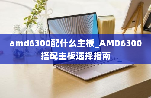 amd6300配什么主板_AMD6300搭配主板选择指南