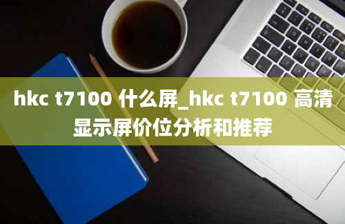 hkc t7100 什么屏_hkc t7100 高清显示屏价位分析和推荐