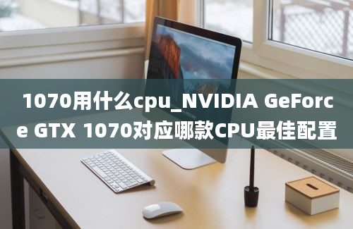 1070用什么cpu_NVIDIA GeForce GTX 1070对应哪款CPU最佳配置