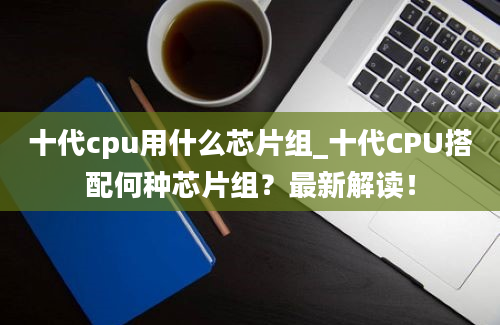 十代cpu用什么芯片组_十代CPU搭配何种芯片组？最新解读！
