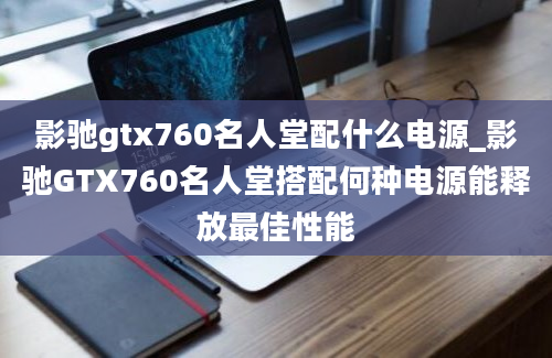 影驰gtx760名人堂配什么电源_影驰GTX760名人堂搭配何种电源能释放最佳性能