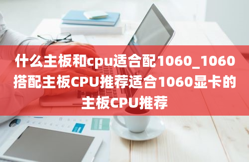 什么主板和cpu适合配1060_1060搭配主板CPU推荐适合1060显卡的主板CPU推荐