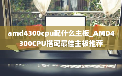 amd4300cpu配什么主板_AMD4300CPU搭配最佳主板推荐