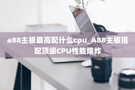 a88主板最高配什么cpu_A88主板搭配顶级CPU性能爆炸
