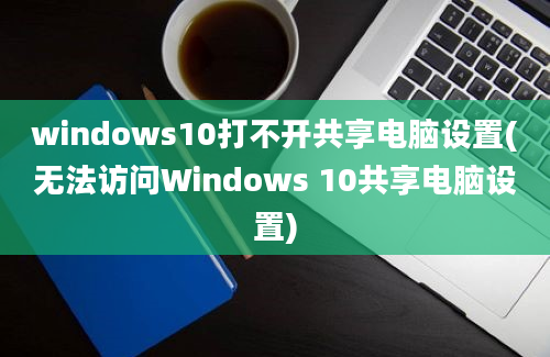 windows10打不开共享电脑设置(无法访问Windows 10共享电脑设置)