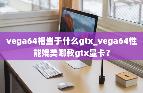 vega64相当于什么gtx_vega64性能媲美哪款gtx显卡？