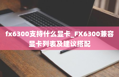fx6300支持什么显卡_FX6300兼容显卡列表及建议搭配
