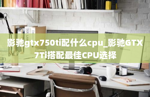 影驰gtx750ti配什么cpu_影驰GTX7Ti搭配最佳CPU选择