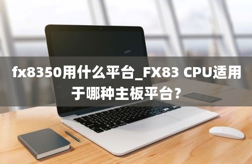 fx8350用什么平台_FX83 CPU适用于哪种主板平台？