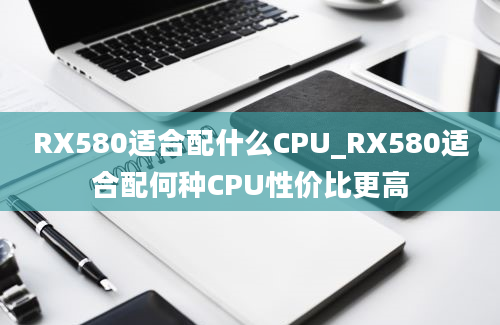 RX580适合配什么CPU_RX580适合配何种CPU性价比更高
