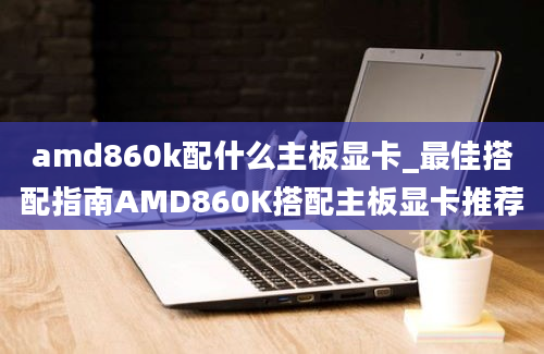 amd860k配什么主板显卡_最佳搭配指南AMD860K搭配主板显卡推荐