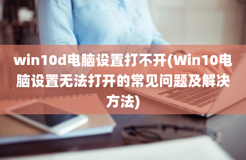 win10d电脑设置打不开(Win10电脑设置无法打开的常见问题及解决方法)