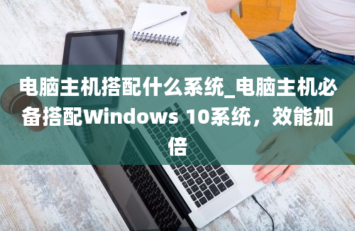电脑主机搭配什么系统_电脑主机必备搭配Windows 10系统，效能加倍