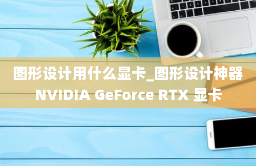 图形设计用什么显卡_图形设计神器NVIDIA GeForce RTX 显卡