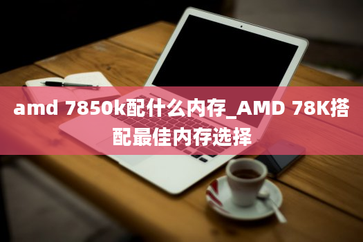 amd 7850k配什么内存_AMD 78K搭配最佳内存选择