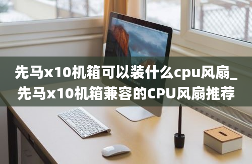 先马x10机箱可以装什么cpu风扇_先马x10机箱兼容的CPU风扇推荐