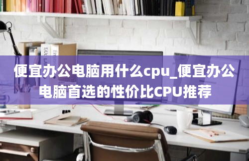 便宜办公电脑用什么cpu_便宜办公电脑首选的性价比CPU推荐