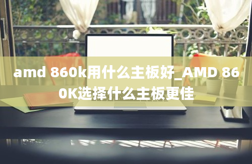 amd 860k用什么主板好_AMD 860K选择什么主板更佳
