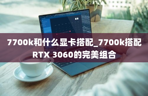 7700k和什么显卡搭配_7700k搭配RTX 3060的完美组合
