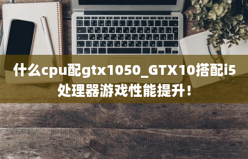 什么cpu配gtx1050_GTX10搭配i5处理器游戏性能提升！