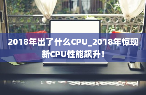 2018年出了什么CPU_2018年惊现新CPU性能飙升！