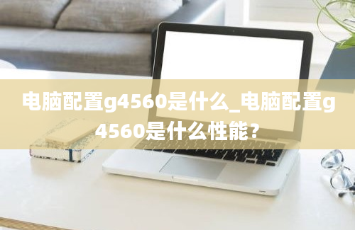 电脑配置g4560是什么_电脑配置g4560是什么性能？