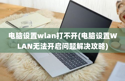 电脑设置wlan打不开(电脑设置WLAN无法开启问题解决攻略)
