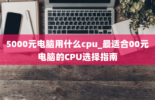 5000元电脑用什么cpu_最适合00元电脑的CPU选择指南