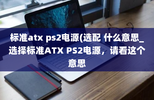 标准atx ps2电源(选配 什么意思_选择标准ATX PS2电源，请看这个意思