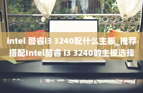 intel 酷睿i3 3240配什么主板_推荐搭配Intel酷睿 i3 3240的主板选择