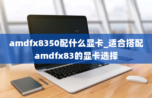 amdfx8350配什么显卡_适合搭配amdfx83的显卡选择