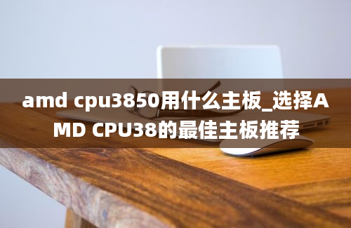 amd cpu3850用什么主板_选择AMD CPU38的最佳主板推荐