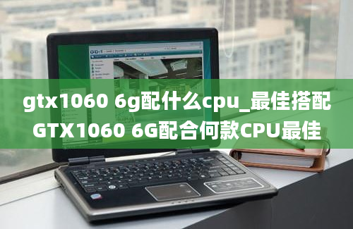 gtx1060 6g配什么cpu_最佳搭配GTX1060 6G配合何款CPU最佳