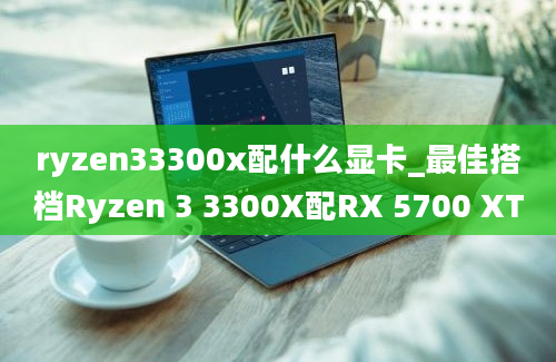 ryzen33300x配什么显卡_最佳搭档Ryzen 3 3300X配RX 5700 XT