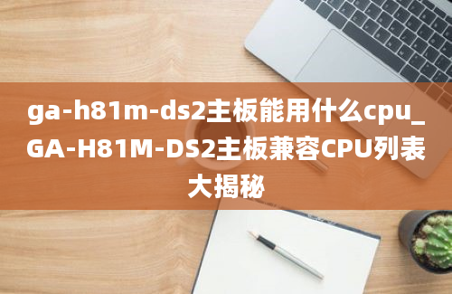 ga-h81m-ds2主板能用什么cpu_GA-H81M-DS2主板兼容CPU列表大揭秘
