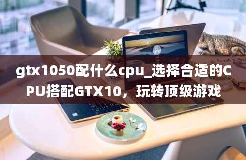 gtx1050配什么cpu_选择合适的CPU搭配GTX10，玩转顶级游戏