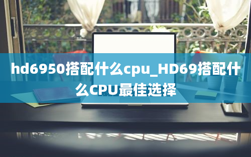 hd6950搭配什么cpu_HD69搭配什么CPU最佳选择
