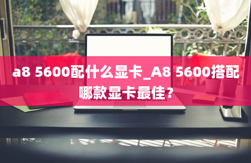 a8 5600配什么显卡_A8 5600搭配哪款显卡最佳？