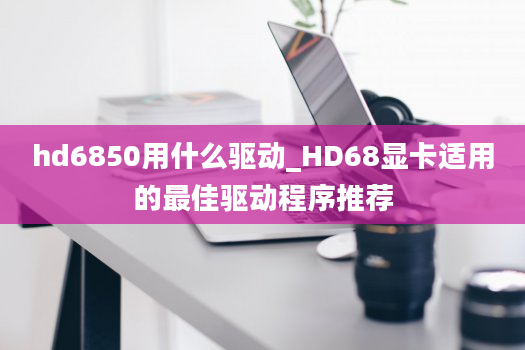 hd6850用什么驱动_HD68显卡适用的最佳驱动程序推荐