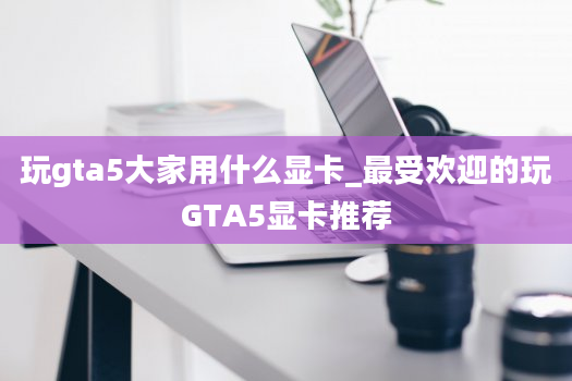 玩gta5大家用什么显卡_最受欢迎的玩GTA5显卡推荐