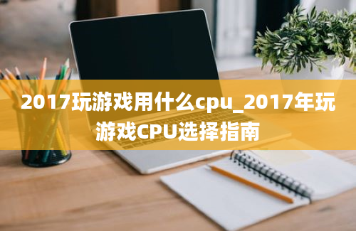 2017玩游戏用什么cpu_2017年玩游戏CPU选择指南